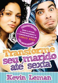 Transforme seu marido até sexta - Mude a Atitude, o Comportamento e a Comunicação Dele Em Cinco Dias