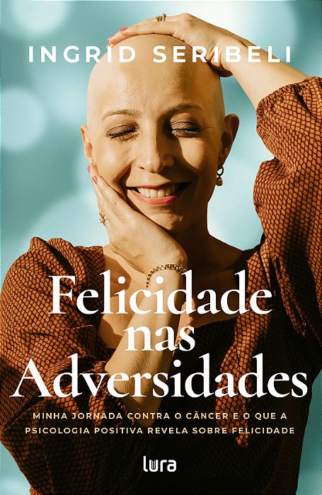 Felicidade nas Adversidades - Minha jornada contra o câncer e o que a psicologia positiva revela sobre felicidade