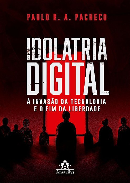 Idolatria Digital - A Invasão Da Tecnologia E O Fim Da Liberdade