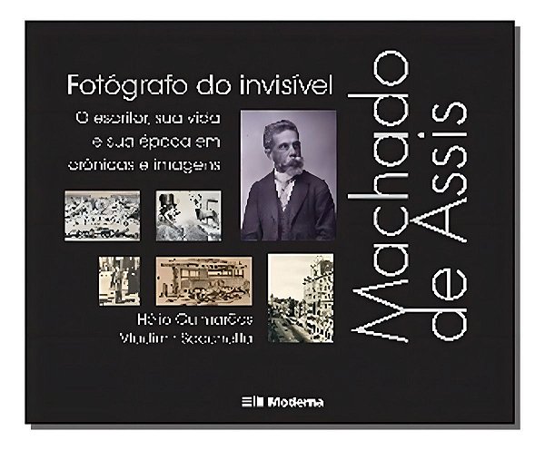 Machado De Assis, Fotógrafo Do Invisível - o Escritor, Sua Vida e Sua Época Em Crônicas e Imagens