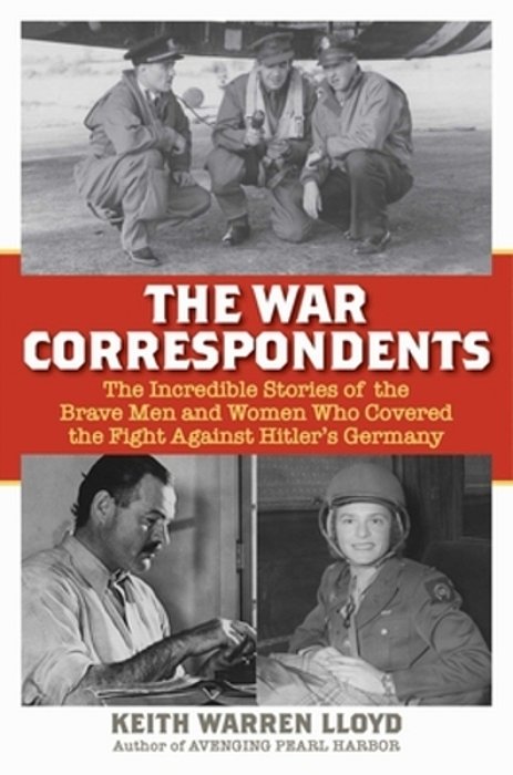 The War Correspondents: The Incredible Stories Of The Brave Men And Women Who Covered The Fight Against Hitler's Germany-..