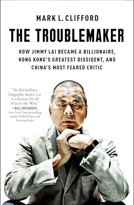 The Troublemaker: How Jimmy Lai Became A Billionaire, Hong Kong's Greatest Dissident, And China's Most Feared Critic-..