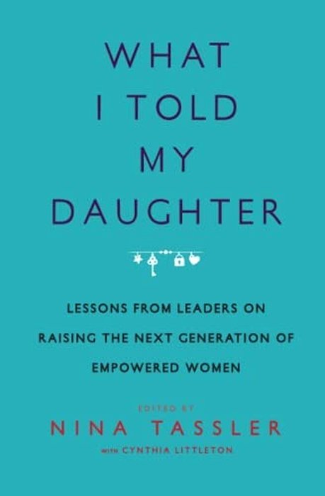 What I Told My Daughter: Lessons From Leaders On Raising The Next Generation Of Empowered Women-..
