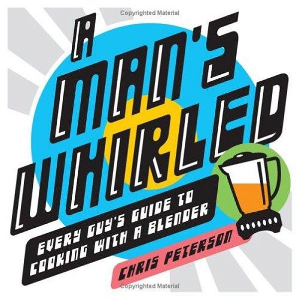 A Man's Whirled: Every Guy's Guide To Cooking With A Blender-..