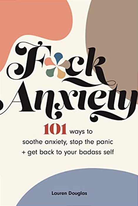 F*ck Anxiety: 101 Ways To Soothe Anxiety, Stop The Panic + Get Back To Your Badass Self-..