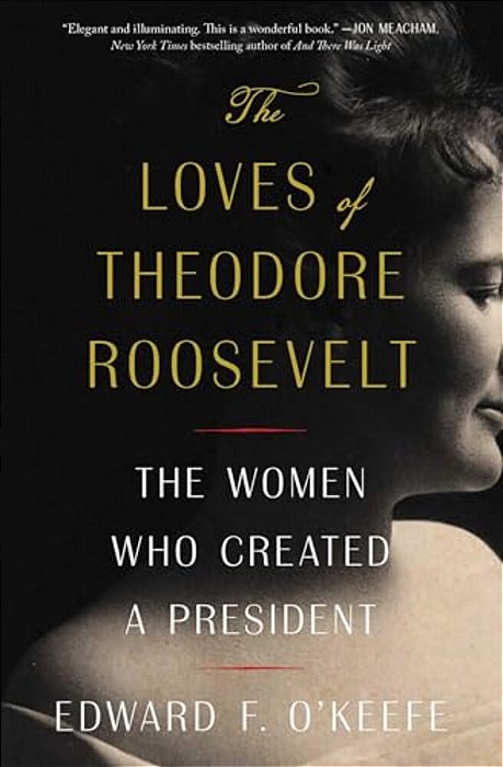 The Loves Of Theodore Roosevelt: The Women Who Created A President-..