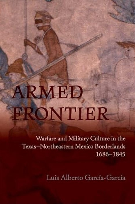 Armed Frontier: Warfare And Military Culture In The Texas-Northeastern Mexico Borderlands,1686-1845-..