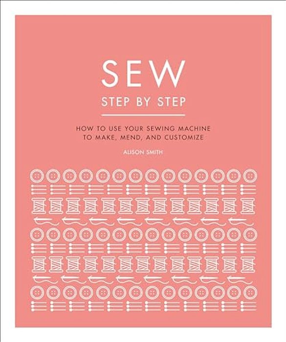 Sew Step By Step: How To Use Your Sewing Machine To Make, Mend, And Customize-..