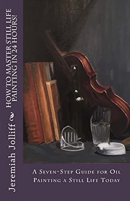 How To Master Still Life Painting In 24 Hours!: A Seven-Step Guide For Oil Painting A Still Life Today-..