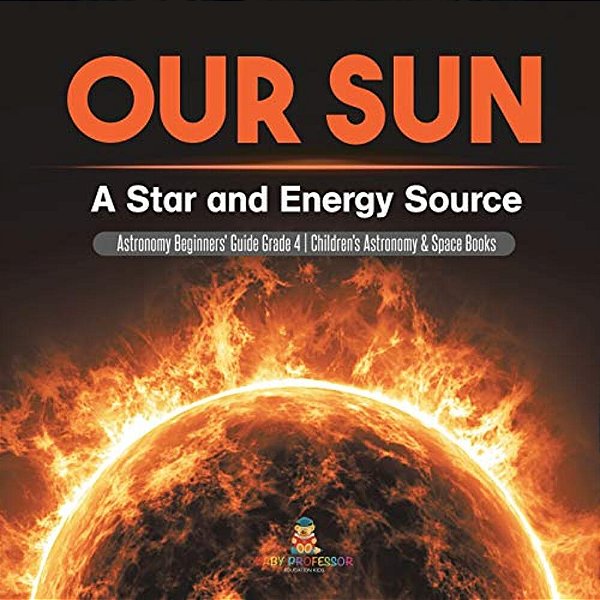 Our Sun: A Star And Energy Source Astronomy Beginners' Guide Grade 4 Children's Astronomy & Space Books-..