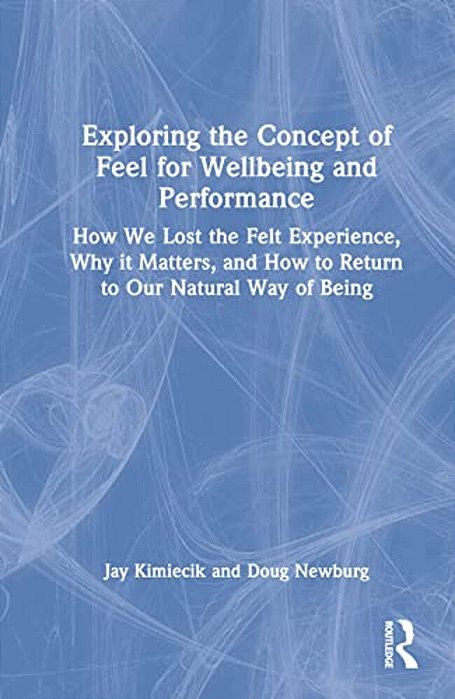 Exploring The Concept Of Feel For Wellbeing And Performance: How We Lost The Felt Experience, Why It Matters, And How To Return To Our Natural Way Of-..