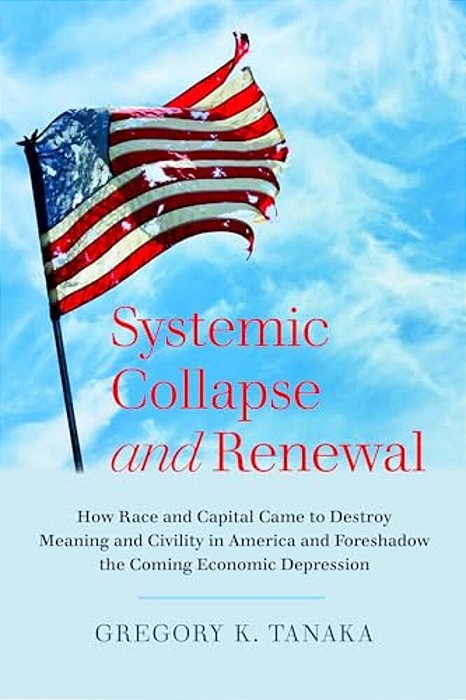 Systemic Collapse And Renewal: How Race And Capital Came To Destroy Meaning And Civility In America And Foreshadow The Coming Economic Depression-..