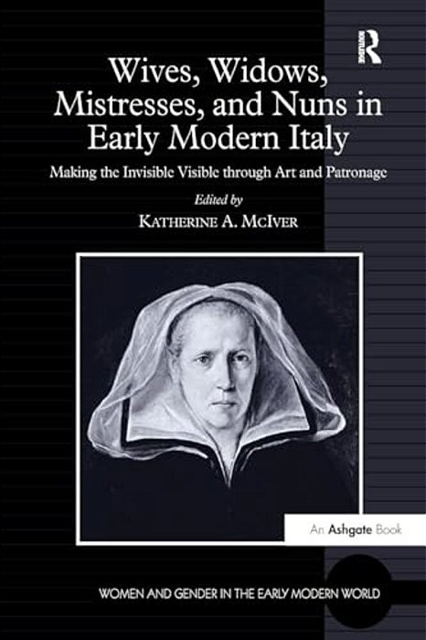 Wives, Widows, Mistresses, And Nuns In Early Modern Italy: Making The Invisible Visible Through Art And Patronage-..