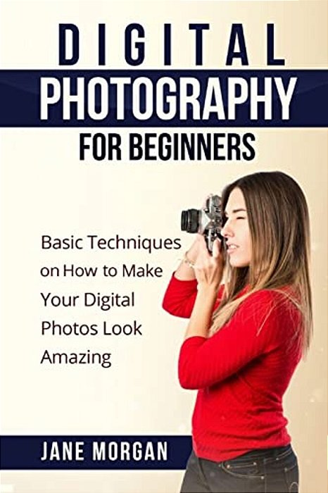 Digital Photography For Beginners: Basic Techniques On How To Make Your Digital Photos Look Amazing-..