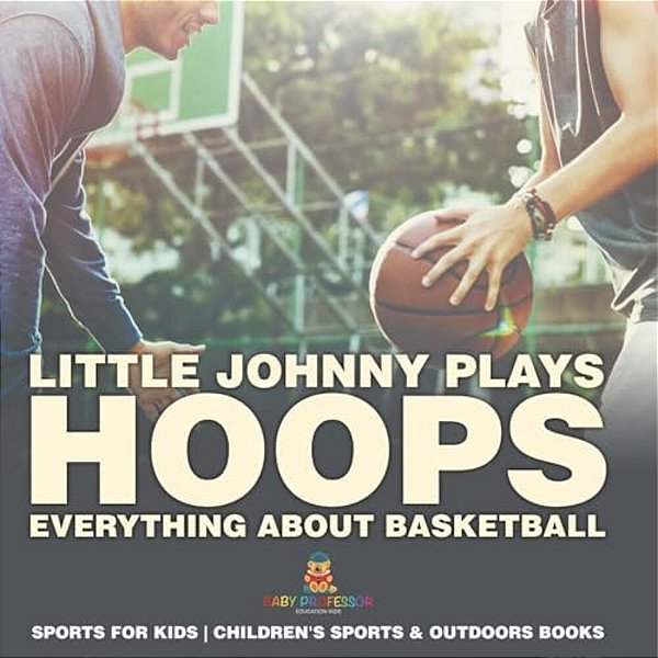 Little Johnny Plays Hoops: Everything About Basketball - Sports For Kids Children's Sports & Outdoors Books-..