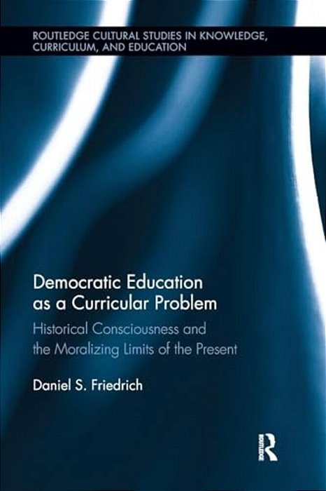 Democratic Education As A Curricular Problem: Historical Consciousness And The Moralizing Limits Of The Present-..