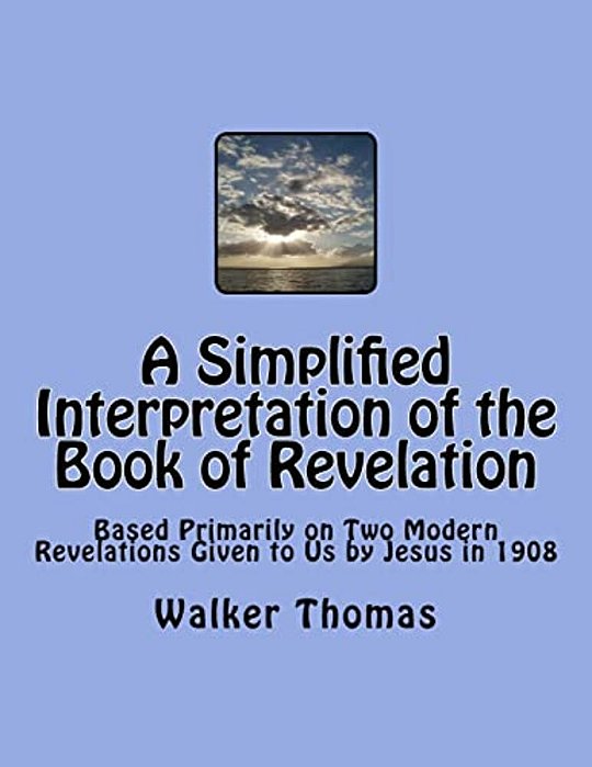 A Simplified Interpretation Of The Book Of Revelation: Based Primarily On Two Modern Revelations Given To US By Jesus In 1908-..