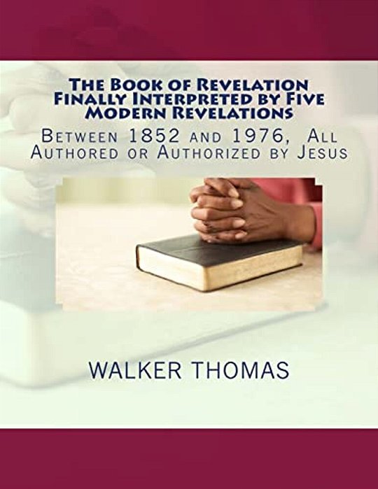The Book Of Revelation Finally Interpreted By Five Modern Revelations: Between 1852 And 1976, All Authored Or Authorized By Jesus-..