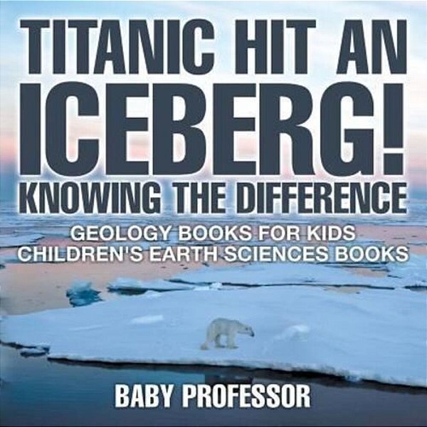 Titanic Hit An Iceberg! Icebergs Vs. Glaciers - Knowing The Difference - Geology Books For Kids Children's Earth Sciences Books-..