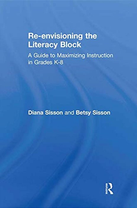 Re-Envisioning The Literacy Block: A Guide To Maximizing Instruction In Grades K-8-..