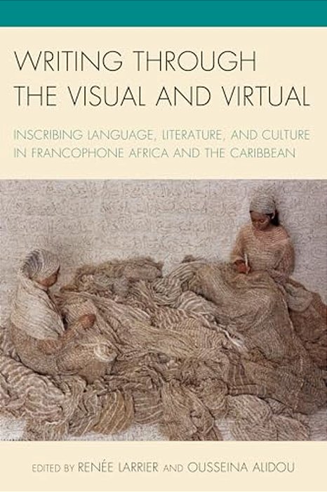 Writing Through The Visual And Virtual: Inscribing Language, Literature, And Culture In Francophone Africa And The Caribbean-..
