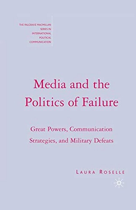 Media And The Politics Of Failure: Great Powers, Communication Strategies, And Military Defeats-..