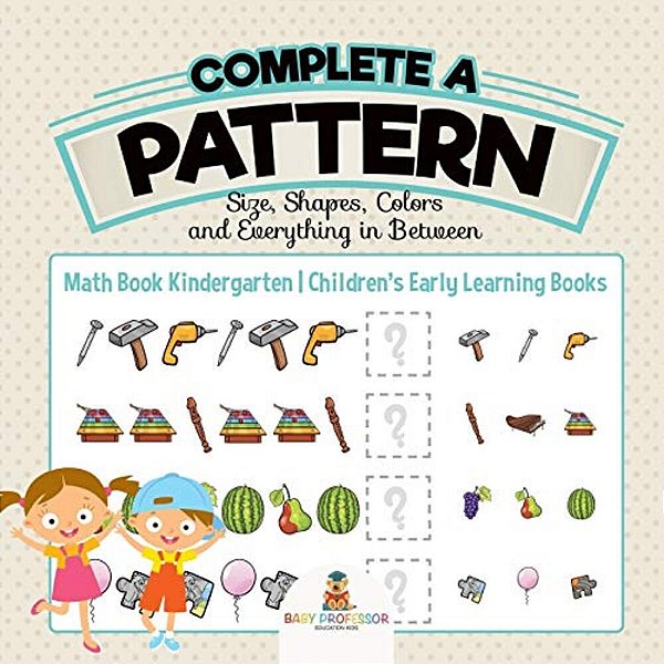 Complete A Pattern - Size, Shapes, Colors And Everything In Between - Math Book Kindergarten Children's Early Learning Books-..