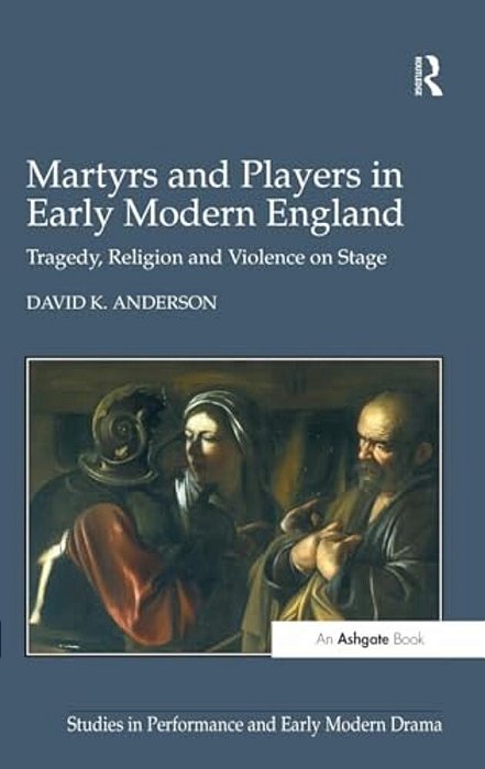 Martyrs And Players In Early Modern England: Tragedy, Religion And Violence On Stage-..