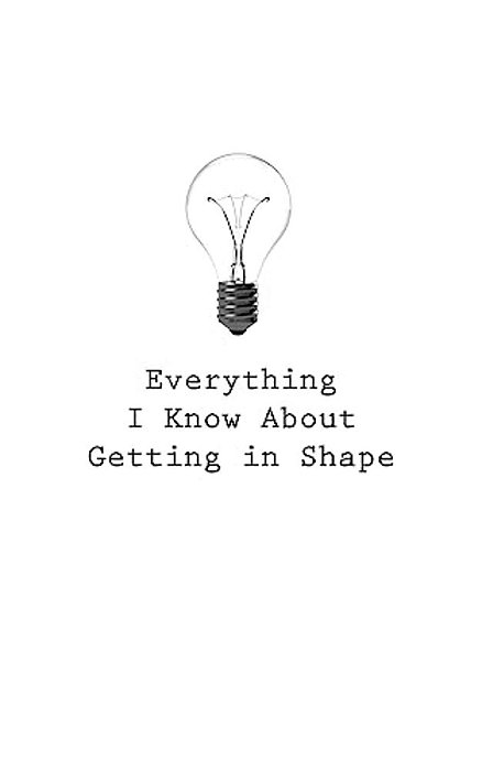 Everything I Know About Getting In Shape-..