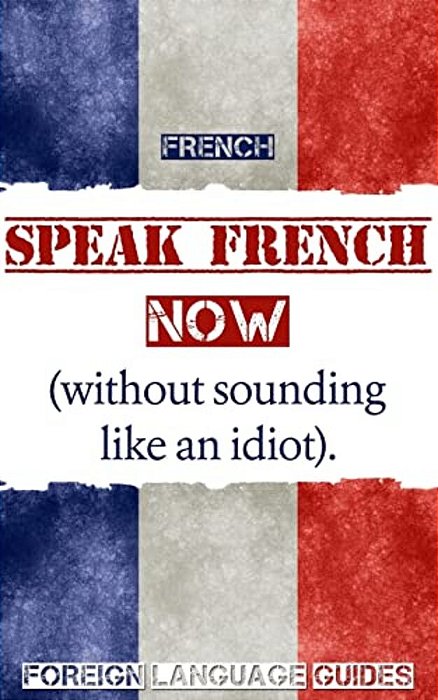 French: Speak French Now! A Beginner Guide To Instantly Start Speaking French (Without Sounding Like An Idiot)-..