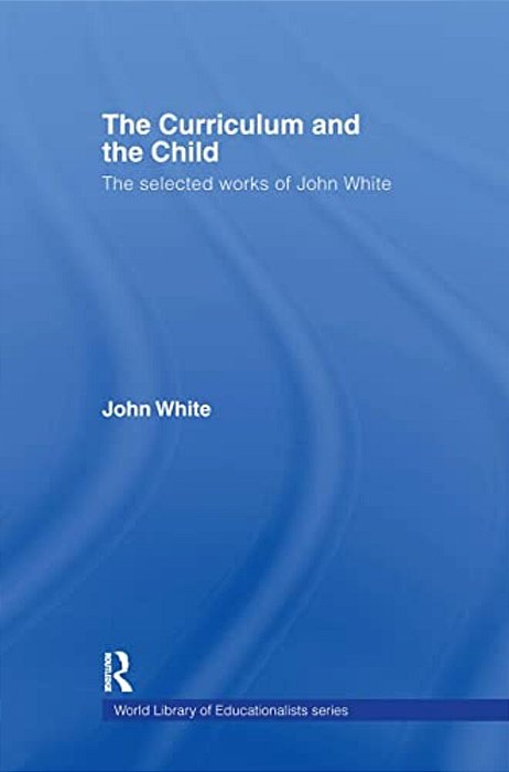 The Curriculum And The Child: The Selected Works Of John White-..