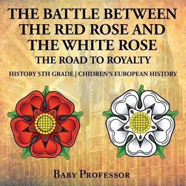 The Battle Between The Red Rose And The White Rose: The Road To Royalty History 5Th Grade Chidren's European History-..