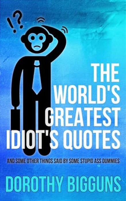 The World's Greatest Idiot's Quotes: And Other Things Said By Some Stupid Ass Dummies-..