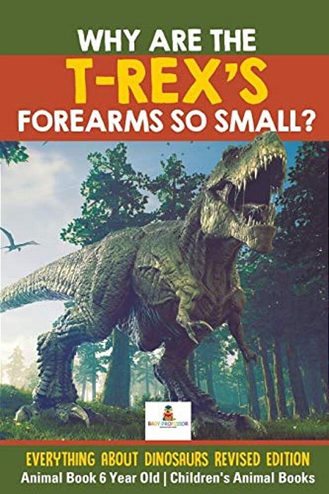 Why Are The T-Rex's Forearms So Small? Everything About Dinosaurs Revised Edition - Animal Book 6 Year Old Children's Animal Books-..