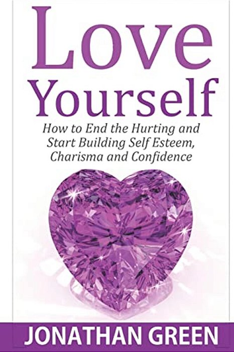 Love Yourself: How To End The Hurting And Start Building Self Esteem, Charisma And Confidence-..