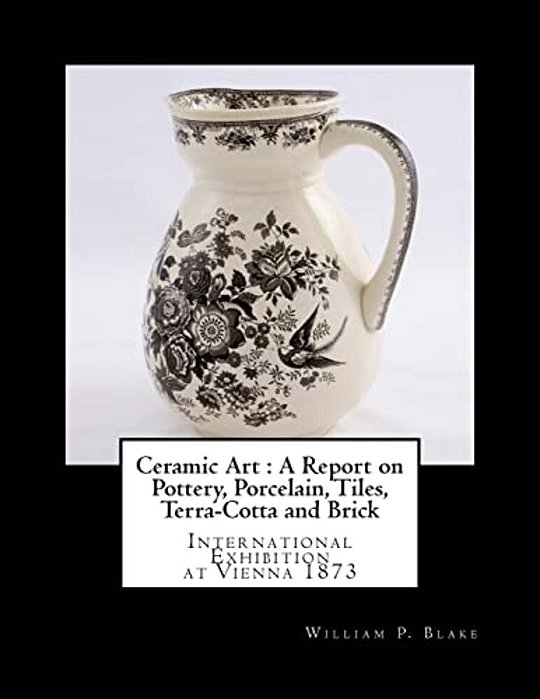 Ceramic Art: A Report On Pottery, Porcelain, Tiles, Terra-Cotta And Brick: International Exhibition At Vienna 1873-..