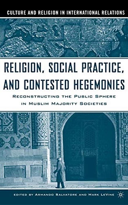Religion, Social Practice, And Contested Hegemonies: Reconstructing The Public Sphere In Muslim Majority Societies-..