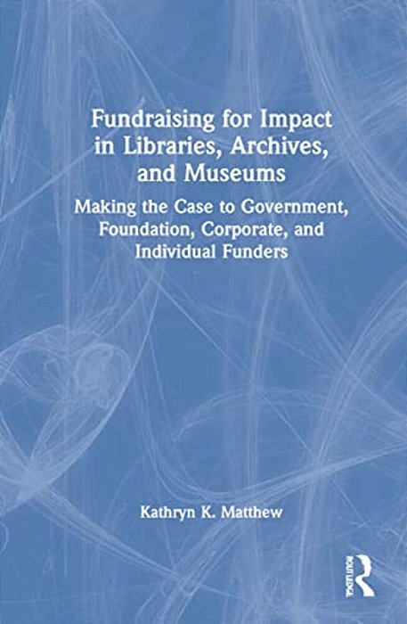 Fundraising For Impact In Libraries, Archives, And Museums: Making The Case To Government, Foundation, Corporate, And Individual Funders-..