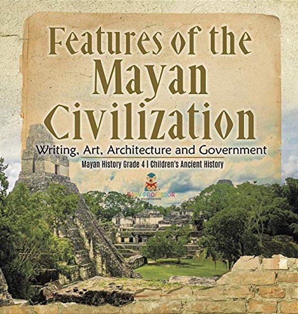 Features Of The Mayan Civilization: Writing, Art, Architecture And Government Mayan History Grade 4 Children's Ancient History-..