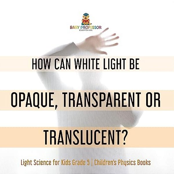How Can White Light Be Opaque, Transparent Or Translucent? Light Science For Kids Grade 5 Children's Physics Books-..