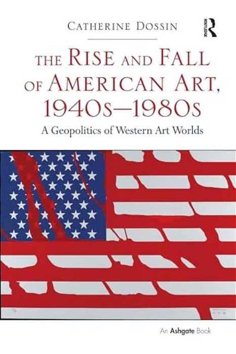 The Rise And Fall Of American Art, 1940S-1980s: A Geopolitics Of Western Art Worlds-..
