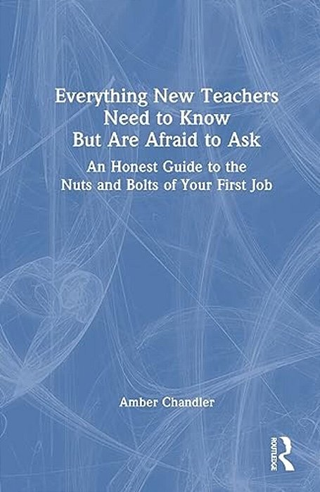 Everything New Teachers Need To Know But Are Afraid To Ask: An Honest Guide To The Nuts And Bolts Of Your First Job-..