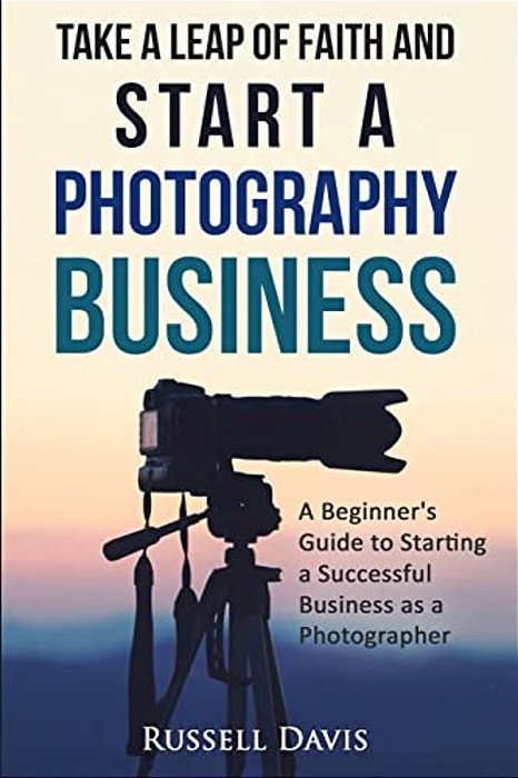 Take A Leap Of Faith And Start A Photography Business: A Beginner's Guide To Starting A Successful Business As A Photographer-..