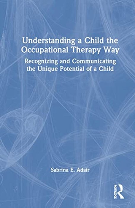 Understanding A Child The Occupational Therapy Way: Recognizing And Communicating The Unique Potential Of A Child-..