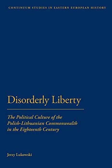 Disorderly Liberty: The Political Culture Of The Polish-Lithuanian Commonwealth In The Eighteenth Century-..