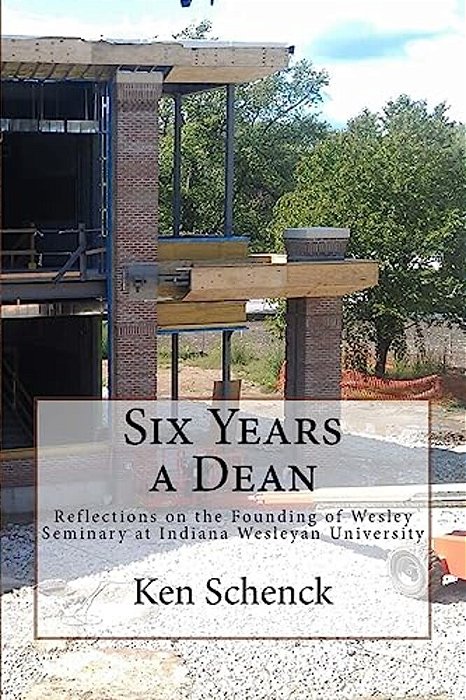 Six Years A Dean: Reflections On The Founding Of Wesley Seminary At Indiana Wesleyan University-..