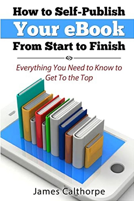 How To Self-Publish Your Ebook From Start To Finish: Everything You Need To Know To Get To The Top-..