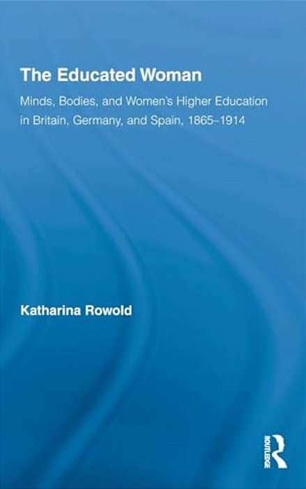 The Educated Woman: Minds, Bodies, And Women's Higher Education In Britain, Germany, And Spain, 1865-1914-..
