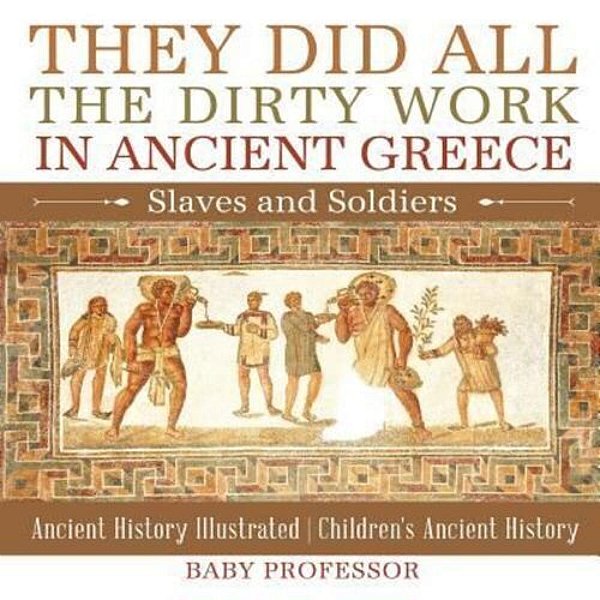 They Did All The Dirty Work In Ancient Greece: Slaves And Soldiers - Ancient History Illustrated Children's Ancient History-..