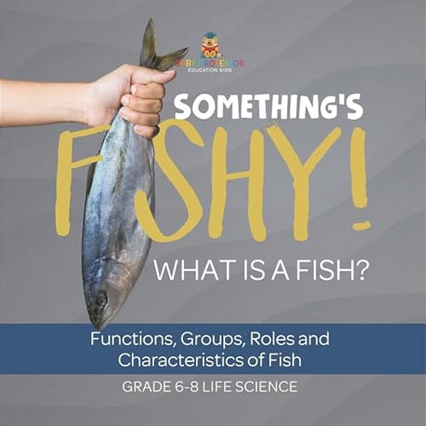 Something's Fishy! What Is A Fish? Functions, Groups, Roles And Characteristics Of Fish Grade 6-8 Life Science-..